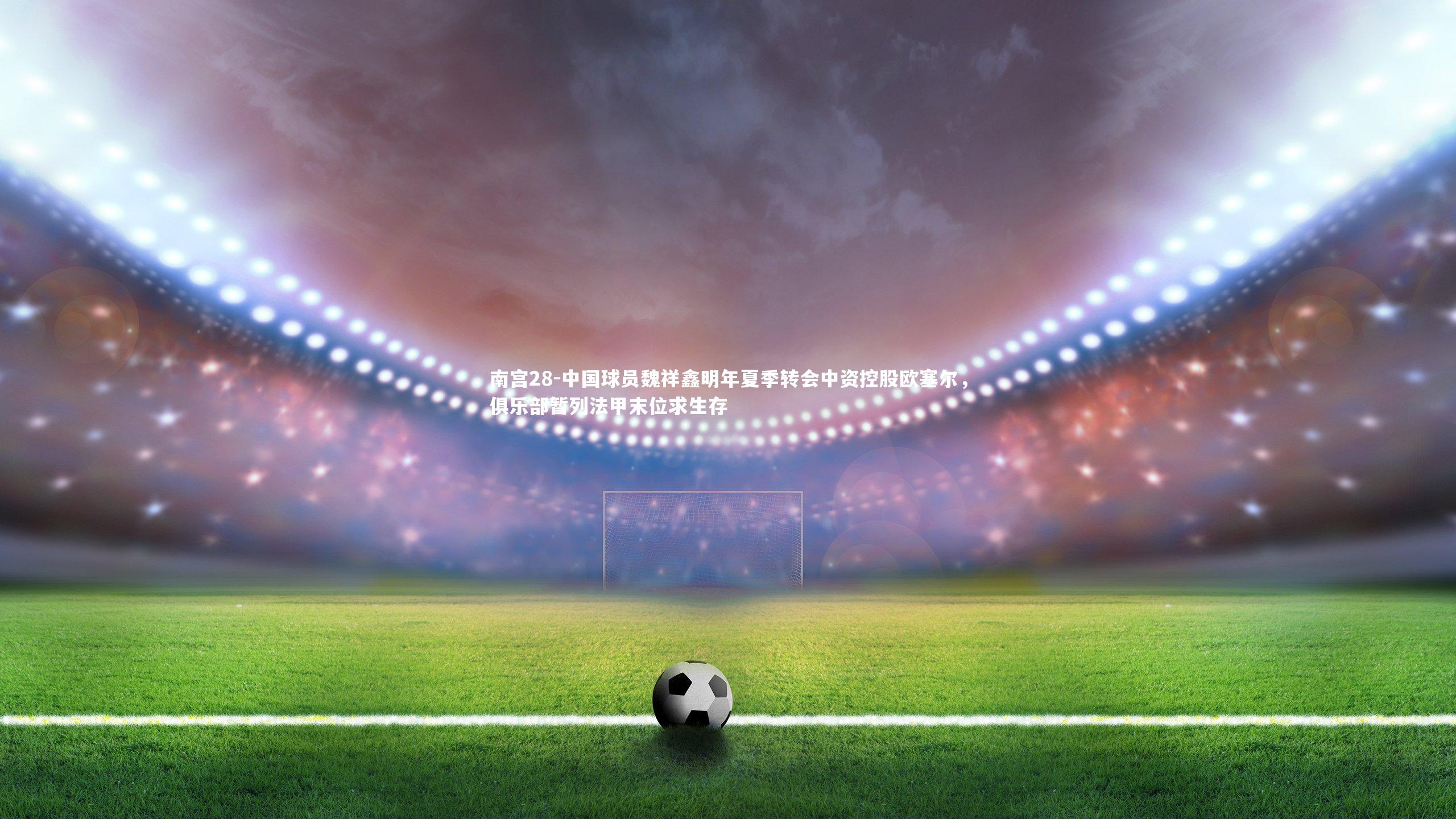 南宫28-中国球员魏祥鑫明年夏季转会中资控股欧塞尔，俱乐部暂列法甲末位求生存